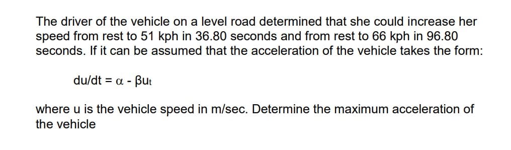 The driver of the vehicle on a level road determined that she could increase her
speed from rest to 51 kph in 36.80 seconds and from rest to 66 kph in 96.80
seconds. If it can be assumed that the acceleration of the vehicle takes the form:
du/dt = a - But
where u is the vehicle speed in m/sec. Determine the maximum acceleration of
the vehicle
