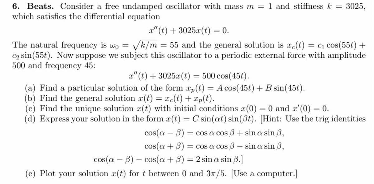 3025,
6. Beats. Consider a free undamped oscillator with mass m = 1 and stiffness k =
which satisfies the differential equation
x"(t) + 3025x(t) = 0.
The natural frequency is wo
√k/m = 55 and the general solution is e(t) = C₁ cos(55t) +
C₂ sin(55t). Now suppose we subject this oscillator to a periodic external force with amplitude
500 and frequency 45:
x"(t) + 3025x(t)
500 cos(45t).
(a) Find a particular solution of the form xp(t) = A cos(45t) + B sin(45t).
(b) Find the general solution r(t) = xc(t) + xp(t).
(c) Find the unique solution r(t) with initial conditions (0) = 0 and x'(0) = 0.
(d) Express your solution in the form x(t) = C sin(at) sin(ßt). [Hint: Use the trig identities
-
cos(a - b) = cos a cos 3 + sin a sin 3,
cos(a + B) = cos a cos - sin a sin 3,
cos(a + 3) = 2 sin a sin 6.]
cos(a - b)
(e) Plot your solution r(t) for t between 0 and 3π/5. [Use a computer.]