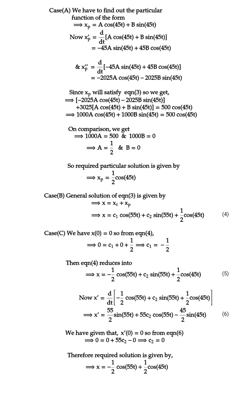 Case(A) We have to find out the particular
function of the form
⇒ xp = A cos(45t) + B sin(45t)
d
Now xp
& xp
=
dt
= -45A sin(45t) + 45B cos(45t)
d
[-45A sin(45t) + 45B cos(45t)]
dt
= -2025A cos(45t) - 2025B sin(45t)
=
[A cos(45t) + B sin(45t)]
Since xp will satisfy eqn(3) so we get,
→ [-2025A cos(45t) - 2025B sin(45t)]
+3025[A cos(45t) + B sin(45t)] = 500 cos(45t)
⇒ 1000A cos(45t) + 1000B sin(45t) = 500 cos(45t)
On comparison, we get
⇒ 1000A = 500 & 1000B = 0
1
⇒ A=
2
So required particular solution is given by
1
⇒ xp = cos(45t)
2
& B = 0
Case(B) General solution of eqn(3) is given by
⇒x=Xc + Xp
1
⇒ x = C₁ Cos(55t) + C₂ sin(55t) += cos(45t)
2
Case(C) We have x(0) = 0 so from eqn(4),
1
⇒0=C₁ +0+ ⇒C1=-
2
Then eqn(4) reduces into
1
2
Now x' =
⇒x'=
1
⇒X=-- cos(55t) + C₂ sin(55t) + -cos(45t)
2
d
dt
55
2
1
2
1
cos(55t) + C2 sin(55t) + -cos(45t)
2
45
-sin(55t) +55c2 cos(55t) -—=sin(45t)
2
We have given that, x'(0) = 0 so from eqn(6)
⇒ 0 = 0+55c₂-0 C₂ = 0
Therefore required solution is given by,
1
1
⇒X=-- cos(55t) + cos(45t)
2
2
(4)
(5)
(6)