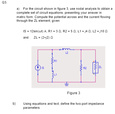 Q3.
b)
a) For the circuit shown in figure 3, use nodal analysis to obtain a
complete set of circuit equations, presenting your answer in
matrix form. Compute the potential across and the current flowing
through the ZL element, given:
IS = 12sin(wt) A, R1 = 30, R2 =5 02, L1=j40, L2 =j10 Q
and ZL= (2+/2) 22
IS
R1
L2
Figure 3
R2
ZL
Using equations and text, define the two-port impedance
parameters.