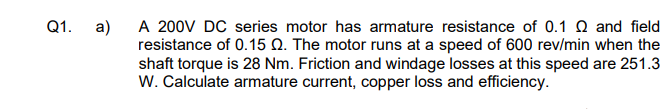 Q1.
a)
A 200V DC series motor has armature resistance of 0.1 and field
resistance of 0.15 Q. The motor runs at a speed of 600 rev/min when the
shaft torque is 28 Nm. Friction and windage losses at this speed are 251.3
W. Calculate armature current, copper loss and efficiency.