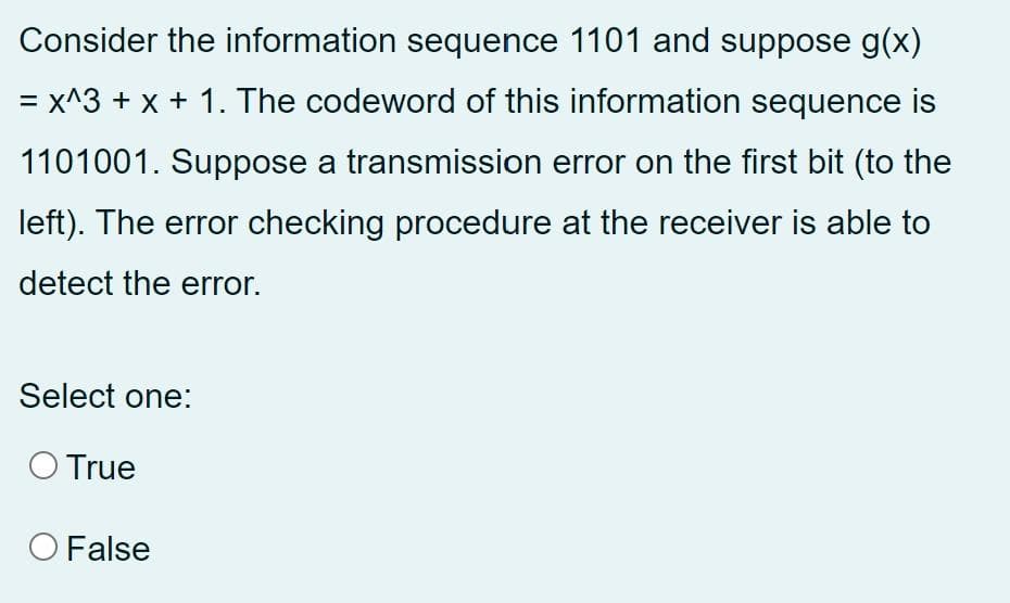 Consider the information sequence 1101 and suppose g(x)
= x^3 + x + 1. The codeword of this information sequence is
1101001. Suppose a transmission error on the first bit (to the
left). The error checking procedure at the receiver is able to
detect the error.
Select one:
O True
O False
