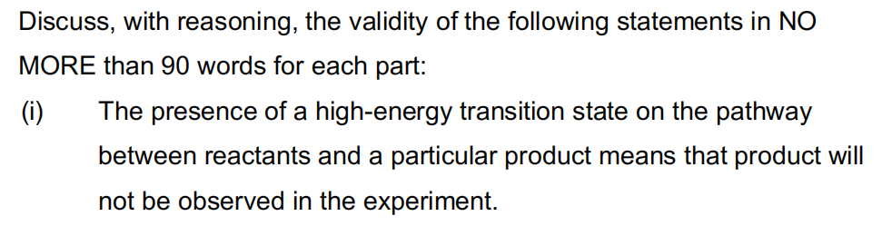 Discuss, with reasoning, the validity of the following statements in NO
MORE than 90 words for each part:
(i)
The presence of a high-energy transition state on the pathway
between reactants and a particular product means that product will
not be observed in the experiment.
