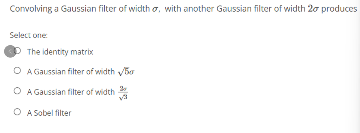 Convolving a Gaussian filter of width o, with another Gaussian filter of width 20 produces
Select one:
The identity matrix
O A Gaussian filter of width V5o
O A Gaussian filter of width
20
O A Sobel filter

