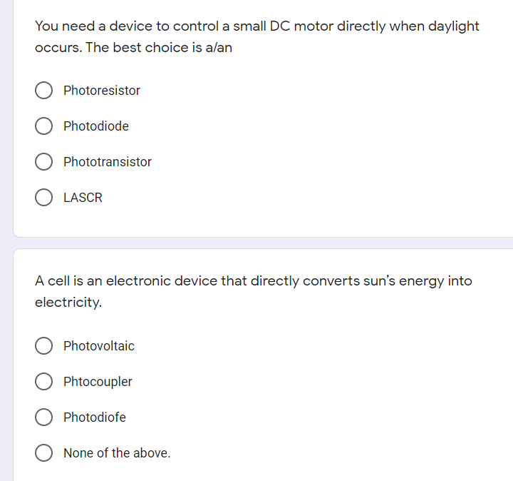 You need a device to control a small DC motor directly when daylight
occurs. The best choice is alan
Photoresistor
Photodiode
Phototransistor
LASCR
A cell is an electronic device that directly converts sun's energy into
electricity.
Photovoltaic
Phtocoupler
Photodiofe
None of the above.
