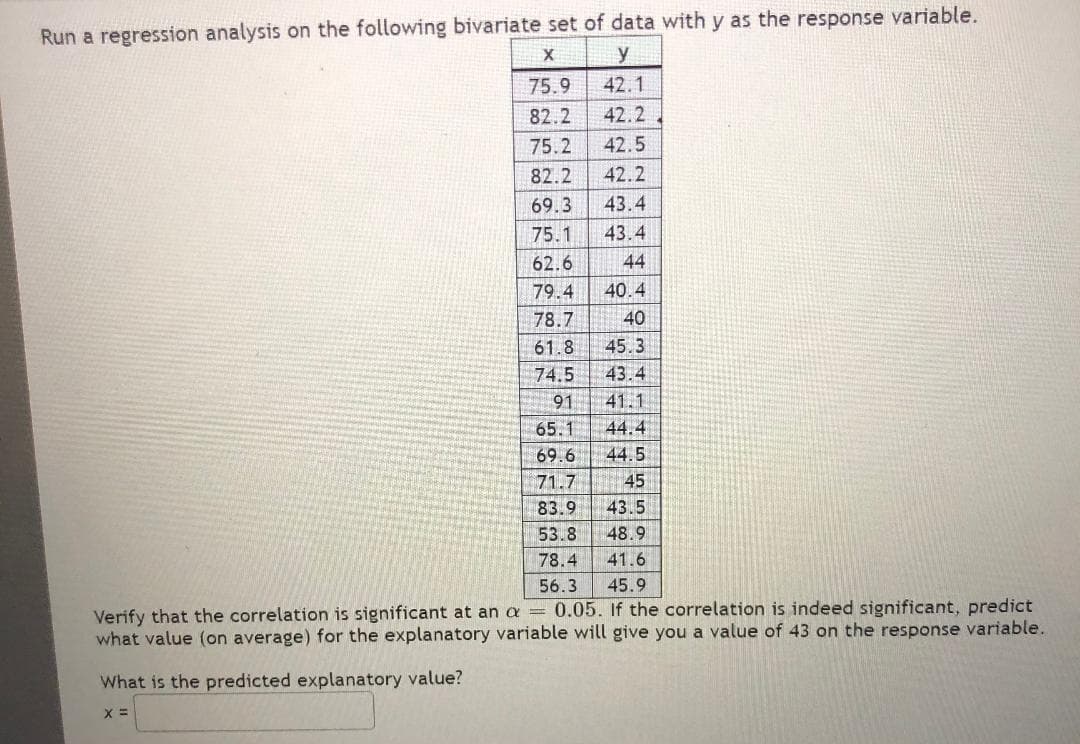 Run a regression analysis on the following bivariate set of data with y as the response variable.
y
75.9
42.1
82.2
42.2
75.2
42.5
82.2
42.2
69.3
43.4
75.1
43.4
62.6
44
79.4
40.4
78.7
40
61.8
45.3
74.5
43.4
91
41.1
65.1
44.4
69.6
44.5
71.7
45
83.9
43.5
53.8
48.9
78.4
41.6
56.3
45.9
Verify that the correlation is significant at an a = 0.05. If the correlation is indeed significant, predict
what value (on average) for the explanatory variable will give you a value of 43 on the response variable.
What is the predicted explanatory value?
