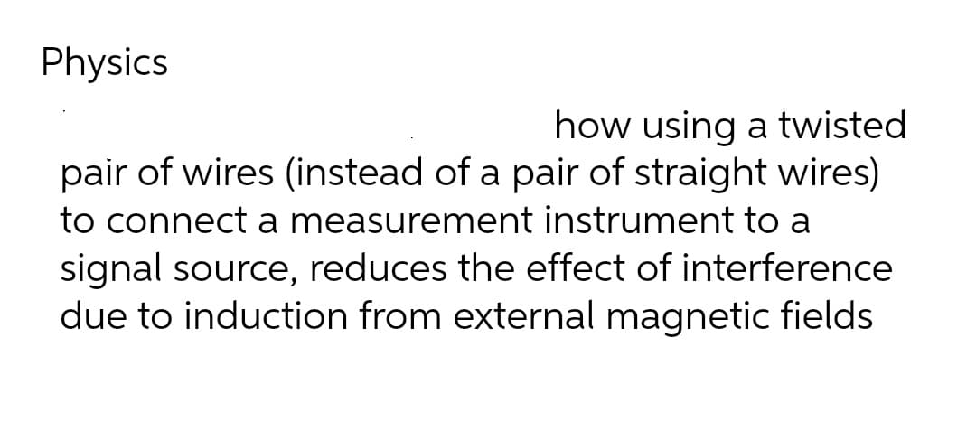 Physics
how using a twisted
pair of wires (instead of a pair of straight wires)
to connect a measurement instrument to a
signal source, reduces the effect of interference
due to induction from external magnetic fields
