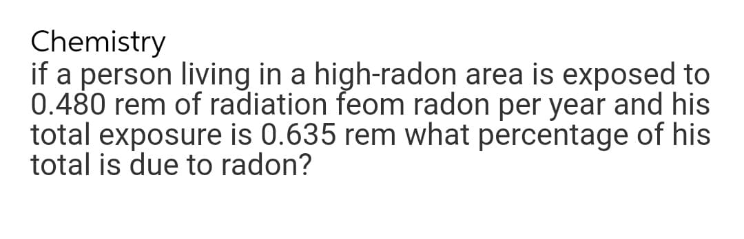 Chemistry
if a person living in a high-radon area is exposed to
0.480 rem of radiation feom radon per year and his
total exposure is 0.635 rem what percentage of his
total is due to radon?

