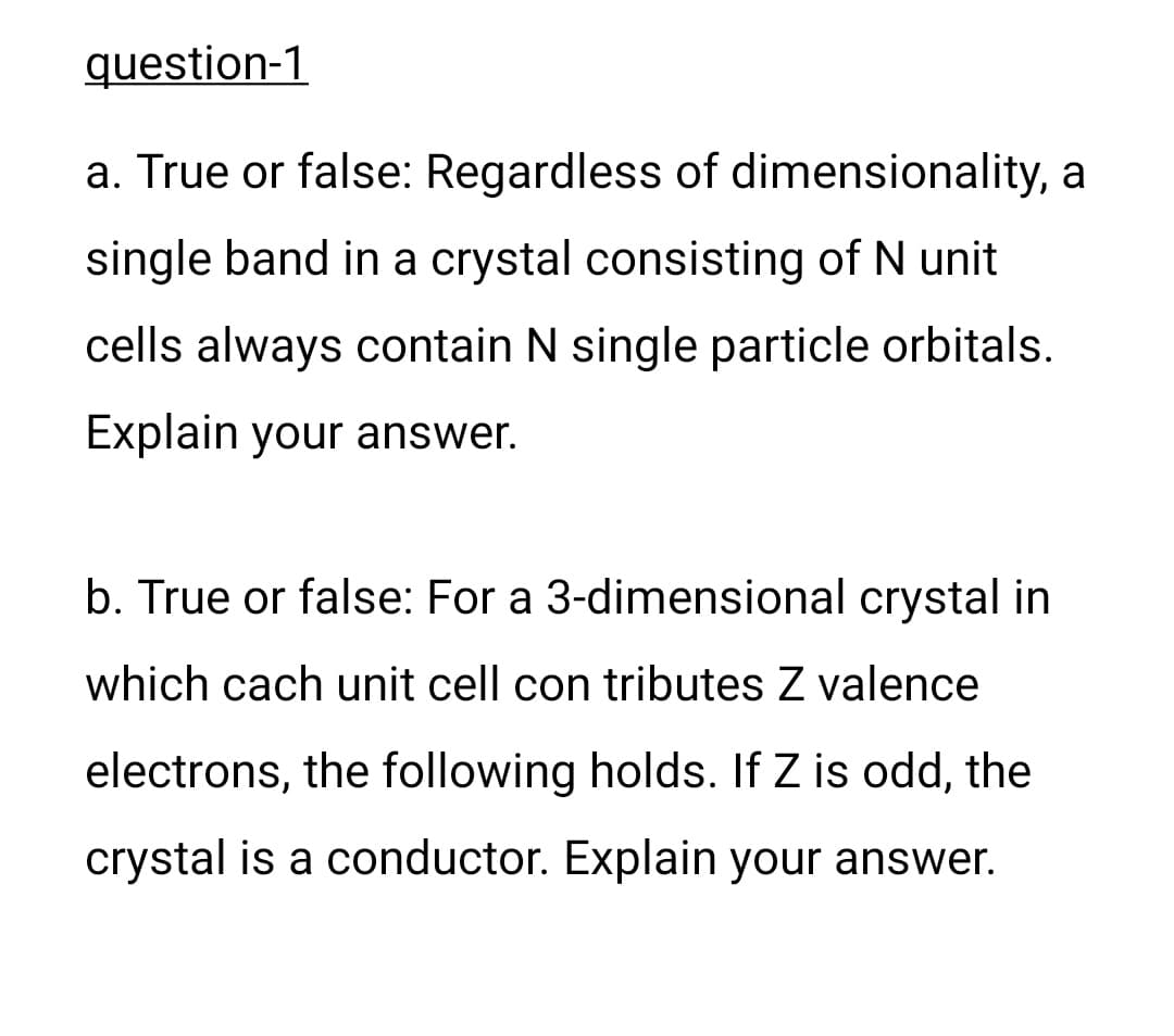 question-1
a. True or false: Regardless of dimensionality, a
single band in a crystal consisting of N unit
cells always contain N single particle orbitals.
Explain your answer.
b. True or false: For a 3-dimensional crystal in
which cach unit cell con tributes Z valence
electrons, the following holds. If Z is odd, the
crystal is a conductor. Explain your answer.
