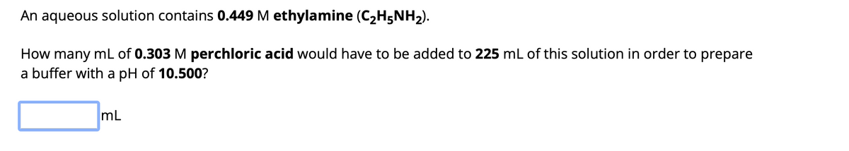 An aqueous solution contains 0.449 M ethylamine (C₂H5NH₂).
How many mL of 0.303 M perchloric acid would have to be added to 225 mL of this solution in order to prepare
a buffer with a pH of 10.500?
mL