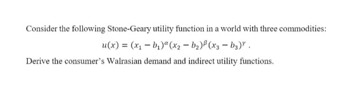 Consider the following Stone-Geary utility function in a world with three commodities:
u(x) = (x1 – b,)" (x2 – b2)B (x3 – b3)" .
Derive the consumer's Walrasian demand and indirect utility functions.
