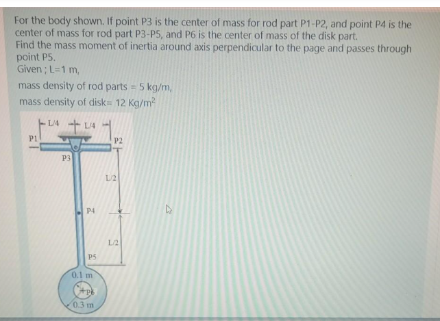 For the body shown. If point P3 is the center of mass for rod part P1-P2, and point P4 is the
center of mass for rod part P3-P5, and P6 is the center of mass of the disk part.
Find the mass moment of inertia around axis perpendicular to the page and passes through
point P5.
Given ; L=1 m,
mass density of rod parts = 5 kg/m,
mass density of disk= 12 Kg/m?
LA L4
P1
P2
P3
L/2
P4
L/2
P5
0.1 m
0.3 m
