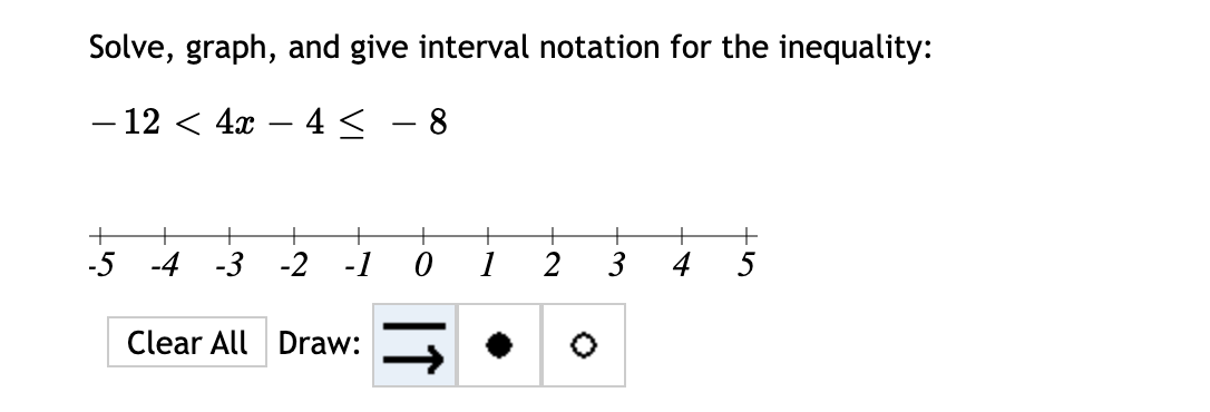 Solve, graph, and give interval notation for the inequality:
– 12 < 4x – 4 <
|
+
+
-5 -4
-3
-2
-1
1
3
5
Clear All Draw:
