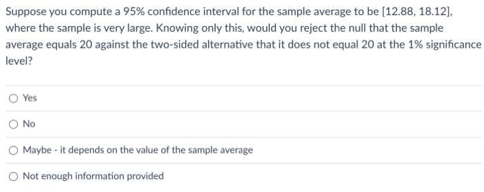 Suppose you compute a 95% confidence interval for the sample average to be [12.88, 18.12],
where the sample is very large. Knowing only this, would you reject the null that the sample
average equals 20 against the two-sided alternative that it does not equal 20 at the 1% significance
level?
Yes
No
O Maybe it depends on the value of the sample average
O Not enough information provided