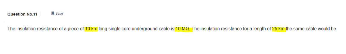 Question No.11
Save
The insulation resistance of a piece of 10 km long single core underground cable is 10 MQ. The insulation resistance for a length of 25 km the same cable would be