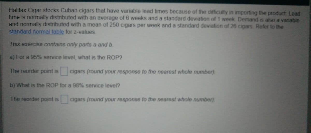 Halifax Cigar stocks Cuban cigars that have variable lead times because of the difficulty in importing the product Lead
time is normally distributed with an average of 6 weeks and a standard deviation of 1 week Demand is also a variable
and normally distributed with a mean of 250 cigars per week and a standard deviation of 26 cigars Refer to the
standard normal table for z-values.
This exercise contains only parts a and b.
a) For a 95% service level, what is the ROP?
The reorder point is
cigars (round your response to the nearest whole number)
b) What is the ROP for a 98% service level?
The reorder point is cigars (round your response to the nearest whole number)