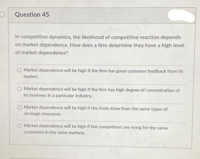 Question 45
In competitive dynamics, the likelihood of competitive reaction depends
on market dependence. How does a firm determine they have a high level
of market dependence?
O Market dependence will be high if the firm has good customer feedback from its
market.
O Market dependence will be high if the firm has high degree of concentration of
its business in a particular industry.
O Market dependence will be high if the rivals draw from the same types of
strategic resources.
Market dependence will be high if the competitors are vying for the same
customers in the same markets.