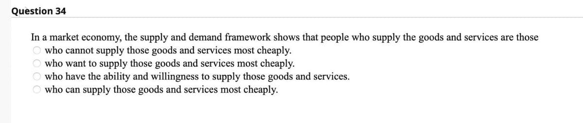 Question 34
In a market economy, the supply and demand framework shows that people who supply the goods and services are those
who cannot supply those goods and services most cheaply.
who want to supply those goods and services most cheaply.
who have the ability and willingness to supply those goods and services.
who can supply those goods and services most cheaply.