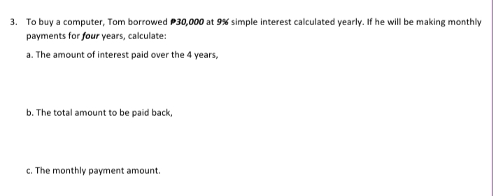 3. To buy a computer, Tom borrowed P30,000 at 9% simple interest calculated yearly. If he will be making monthly
payments for four years, calculate:
a. The amount of interest paid over the 4 years,
b. The total amount to be paid back,
c. The monthly payment amount.
