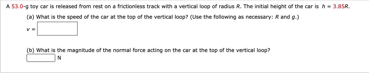 A 53.0-g toy car is released from rest on a frictionless track with a vertical loop of radius R. The initial height of the car is h = 3.85R.
(a) What is the speed of the car at the top of the vertical loop? (Use the following as necessary: R and g.)
V =
(b) What is the magnitude of the normal force acting on the car at the top of the vertical loop?
N
