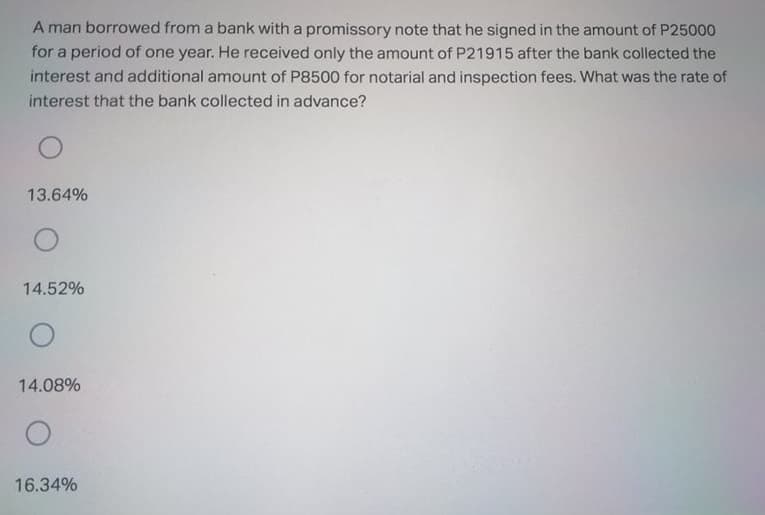 A man borrowed from a bank with a promissory note that he signed in the amount of P25000
for a period of one year. He received only the amount of P21915 after the bank collected the
interest and additional amount of P8500 for notarial and inspection fees. What was the rate of
interest that the bank collected in advance?
13.64%
14.52%
14.08%
16.34%
