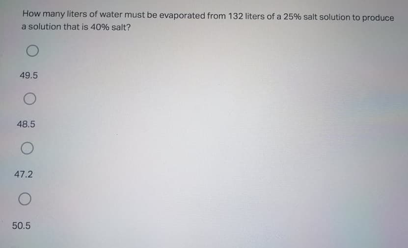 How many liters of water must be evaporated from 132 liters of a 25% salt solution to produce
a solution that is 40% salt?
49.5
48.5
47.2
50.5

