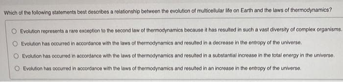 Which of the following statements best describes a relationship between the evolution of multicellular life on Earth and the laws of thermodynamics?
Evolution represents a rare exception to the second law of thermodynamics because it has resulted in such a vast diversity of complex organisms.
Evolution has occurred in accordance with the laws of thermodynamics and resulted in a decrease in the entropy of the universe.
Evolution has occurred in accordance with the laws of thermodynamics and resulted in a substantial increase in the total energy in the universe.
Evolution has occurred in accordance with the laws of thermodynamics and resulted in an increase in the entropy of the universe.