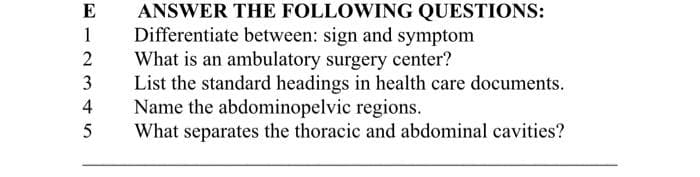E
ANSWER THE FOLLOWING QUESTIONS:
1 Differentiate between: sign and symptom
2
3
45
What is an ambulatory surgery center?
List the standard headings in health care documents.
Name the abdominopelvic regions.
What separates the thoracic and abdominal cavities?