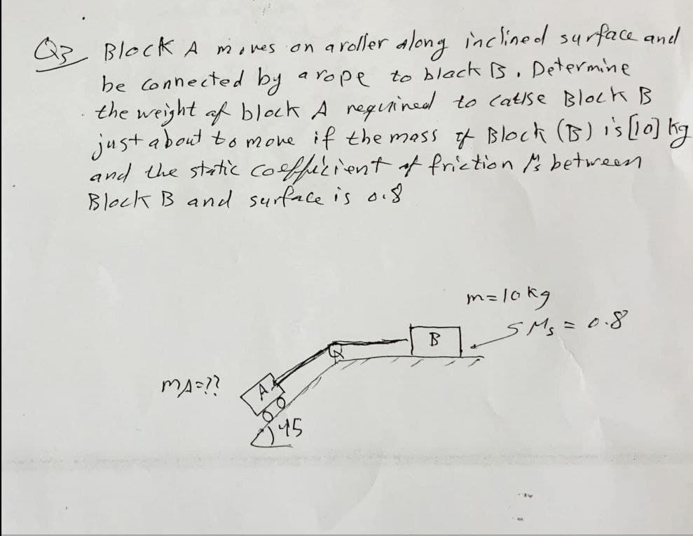Block A moves on a roller along inclined surface and
be connected by a rope to black is. Determine
the weight of block A required to catise Block B
just about to move if the mass of Block (B) is [10] kg
and the static coefficient of friction to between
Block B and surface is 0.8.
m=10kg
B₁SM₁ = 0.8
MA=??
A
√45