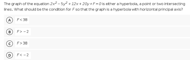 The graph of the equation 2x2 – 5y2 + 12x + 20y + F =0 is either a hyperbola, a point or two intersecting
lines. What should be the condition for F so that the graph is a hyperbola with horizontal principal axis?
A F<38
F> - 2
c F> 38
F< -2
