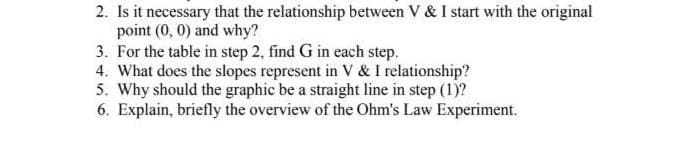 2. Is it necessary that the relationship between V & I start with the original
point (0, 0) and why?
3. For the table in step 2, find G in each step.
4. What does the slopes represent in V & I relationship?
5. Why should the graphic be a straight line in step (1)?
6. Explain, briefly the overview of the Ohm's Law Experiment.
