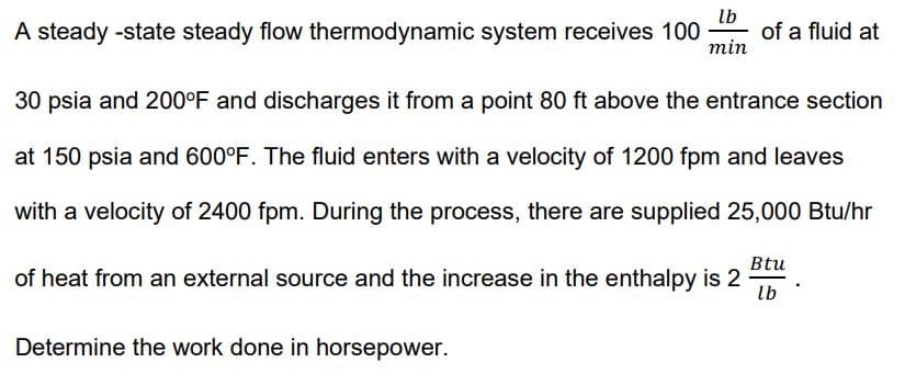 A steady -state steady flow thermodynamic system receives 100
lb
of a fluid at
min
30 psia and 200°F and discharges it from a point 80 ft above the entrance section
at 150 psia and 600°F. The fluid enters with a velocity of 1200 fpm and leaves
with a velocity of 2400 fpm. During the process, there are supplied 25,000 Btu/hr
Btu
of heat from an external source and the increase in the enthalpy is 2
lb
Determine the work done in horsepower.
