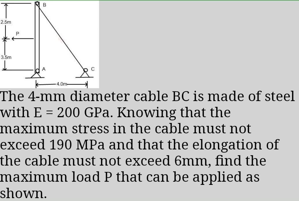 2.5m
3.5m
4.0m-
The 4-mm diameter cable BC is made of steel
with E = 200 GPa. Knowing that the
maximum stress in the cable must not
exceed 190 MPa and that the elongation of
the cable must not exceed 6mm, find the
maximum load P that can be applied as
shown.
