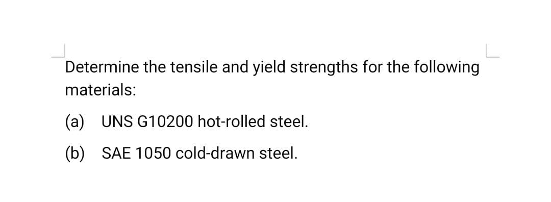 Determine the tensile and yield strengths for the following
materials:
(a) UNS G10200 hot-rolled steel.
(b) SAE 1050 cold-drawn steel.
