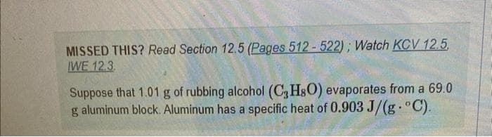 MISSED THIS? Read Section 12.5 (Pages 512-522); Watch KCV 12.5.
IWE 12.3.
Suppose that 1.01 g of rubbing alcohol (C3H8O) evaporates from a 69.0
g aluminum block. Aluminum has a specific heat of 0.903 J/(g. °C).