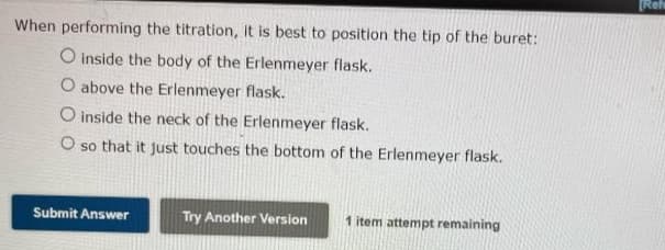 When performing the titration, it is best to position the tip of the buret:
O inside the body of the Erlenmeyer flask.
O above the Erlenmeyer flask.
O inside the neck of the Erlenmeyer flask.
O so that it just touches the bottom of the Erlenmeyer flask.
Submit Answer
Try Another Version 1 item attempt remaining
[Refe