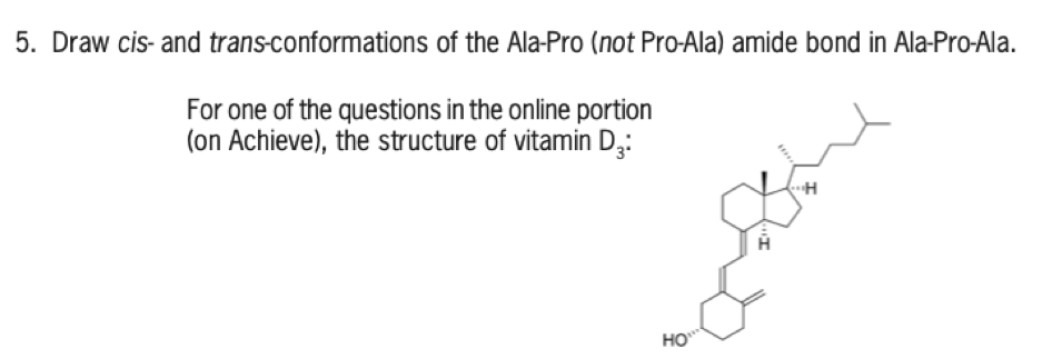 5. Draw cis- and trans-conformations of the Ala-Pro (not Pro-Ala) amide bond in Ala-Pro-Ala.
For one of the questions in the online portion
(on Achieve), the structure of vitamin D3:
HO***