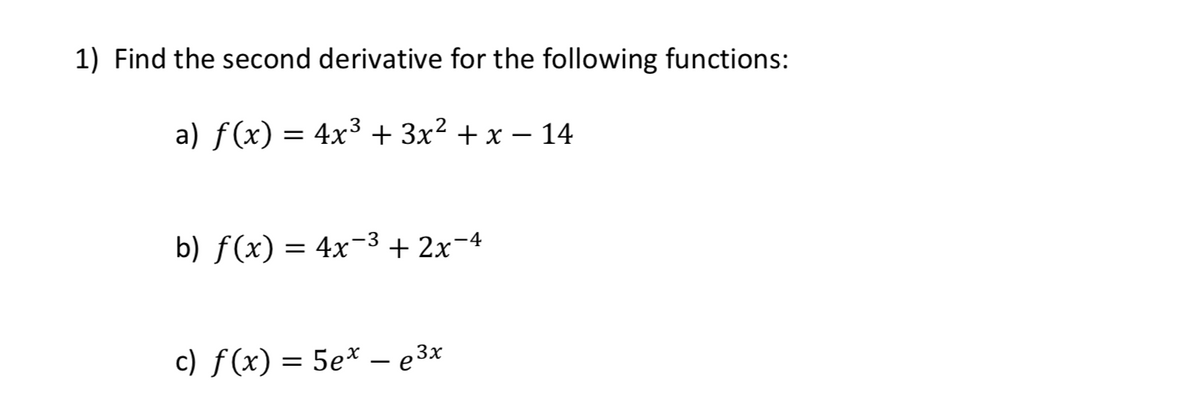1) Find the second derivative for the following functions:
a) f(x) = 4x³ + 3x² + x – 14
b) f(x) = 4x¬-3 + 2x¬4
c) f(x) = 5e* – e 3x
