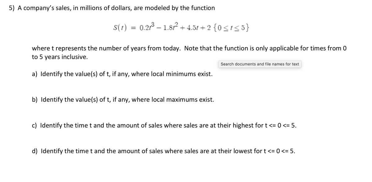 5) A company's sales, in millions of dollars, are modeled by the function
S(t)
0.21 – 1.82 + 4.5t + 2 {0<t<5}
where t represents the number of years from today. Note that the function is only applicable for times from 0
to 5 years inclusive.
Search documents and file names for text
a) Identify the value(s) of t, if any, where local minimums exist.
b) Identify the value(s) of t, if any, where local maximums exist.
c) Identify the time t and the amount of sales where sales are at their highest for t <= 0 <= 5.
d) Identify the time t and the amount of sales where sales are at their lowest for t <= 0 <= 5.
