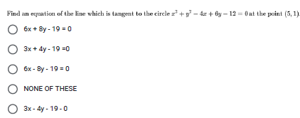 Find an equation of the line which is tangent to the circle r +y - dr + By – 12 = 0 at the point (5, 1).
O 6x + 8y - 19 = 0
O 3x + 4y - 19 =0
O 6x - 8y - 19 = 0
NONE OF THESE
O 3x - 4y - 19 -0
