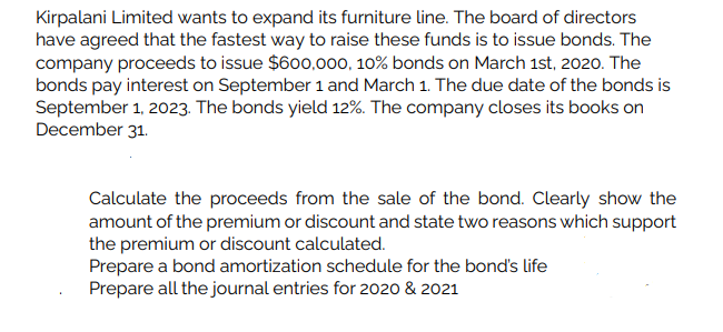 Kirpalani Limited wants to expand its furniture line. The board of directors
have agreed that the fastest way to raise these funds is to issue bonds. The
company proceeds to issue $600,000, 10% bonds on March 1st, 2020. The
bonds pay interest on September 1 and March 1. The due date of the bonds is
September 1, 2023. The bonds yield 12%. The company closes its books on
December 31.
Calculate the proceeds from the sale of the bond. Clearly show the
amount of the premium or discount and state two reasons which support
the premium or discount calculated.
Prepare a bond amortization schedule for the bond's life
Prepare all the journal entries for 2020 & 2021