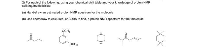 2) For each of the following, using your chemical shift table and your knowledge of proton NMR
splitting/multiplicities:
(a) Hand-draw an estimated proton NMR spectrum for the molecule
(b) Use chemdraw to calculate, or SDBS to find, a proton NMR spectrum for that molecule.
OCH₂
ei o
OCH₂
ha