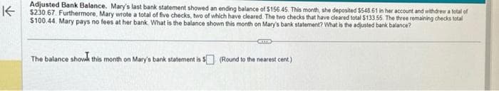 K
Adjusted Bank Balance. Mary's last bank statement showed an ending balance of $156.45. This month, she deposited $548.61 in her account and withdrew a total of
$230.67. Furthermore, Mary wrote a total of five checks, two of which have cleared. The two checks that have cleared total $133 55 The three remaining checks total
$100.44. Mary pays no fees at her bank. What is the balance shown this month on Mary's bank statement? What is the adjusted bank balance?
CETTS
The balance show this month on Mary's bank statement is 5 (Round to the nearest cent)