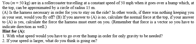 You (m = 50 kg) are in a rollercoaster travelling at a constant speed of 50 mph when it goes over a hump which, at
the top, can be approximated by a circle of radius 15 m.
(A) Is the harness necessary in order for you to stay on the ride? In other words, if there was nothing keeping you
in your seat, would you fly off? (B) If you answer to (A) is no, calculate the normal force at the top, if your answer
to (A) is yes, calculate the force the harness must exert on you. (Remember that force is a vector so you have to
indicate direction as well.)
Hint for (A):
1. With what speed would you have to go over the hump in order for only gravity to be needed?
2. If your speed is larger, what do you think is going on?
