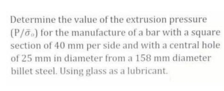 Determine the value of the extrusion pressure
(P/o) for the manufacture of a bar with a square
section of 40 mm per side and with a central hole
of 25 mm in diameter from a 158 mm diameter
billet steel. Using glass as a lubricant.
