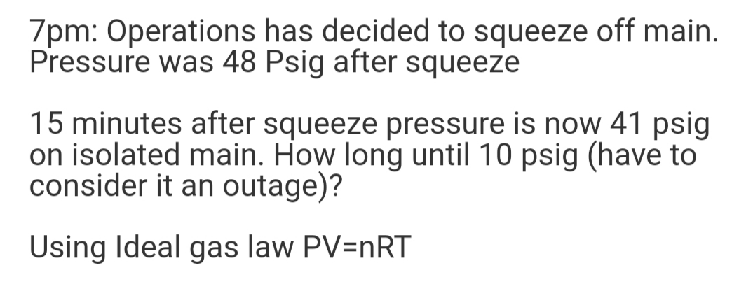 7pm: Operations has decided to squeeze off main.
Pressure was 48 Psig after squeeze
15 minutes after squeeze pressure is now 41 psig
on isolated main. How long until 10 psig (have to
consider it an outage)?
Using Ideal gas law PV=nRT

