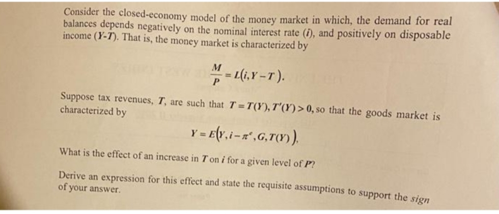 Consider the closed-economy model of the money market in which, the demand for real
balances depends negatively on the nominal interest rate (i), and positively on disposable
income (Y-T). That is, the money market is characterized by
M
%3D
= L(i,Y -T).
Suppose tax revenues, T, are such that T = T(Y), T'(Y)> 0, so that the goods market is
characterized by
Y = E{v,i-a",G,T).
What is the effect of an increase in T on i for a given level of P?
Derive an expression for this effect and state the requisite assumptions to support the sign
of your answer.
