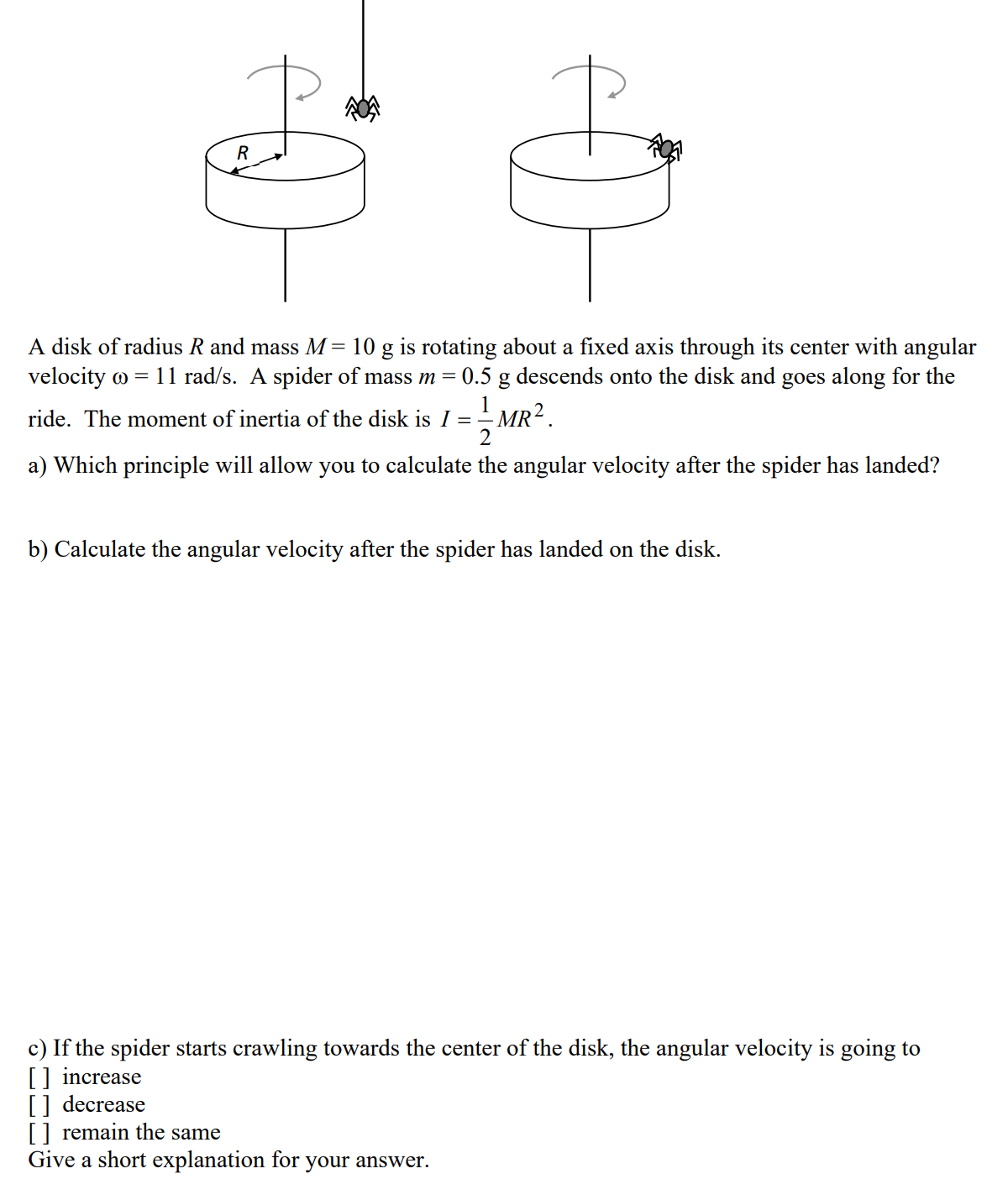 R
A disk of radius R and mass M= 10 g is rotating about a fixed axis through its center with angular
velocity o = 11 rad/s. A spider of mass m =
0.5 g descends onto the disk and goes along for the
1
ride. The moment of inertia of the disk is I =
I MR² .
a) Which principle will allow you to calculate the angular velocity after the spider has landed?
b) Calculate the angular velocity after the spider has landed on the disk.
c) If the spider starts crawling towards the center of the disk, the angular velocity is going to
[] increase
[] decrease
[] remain the same
Give a short explanation for your answer.
