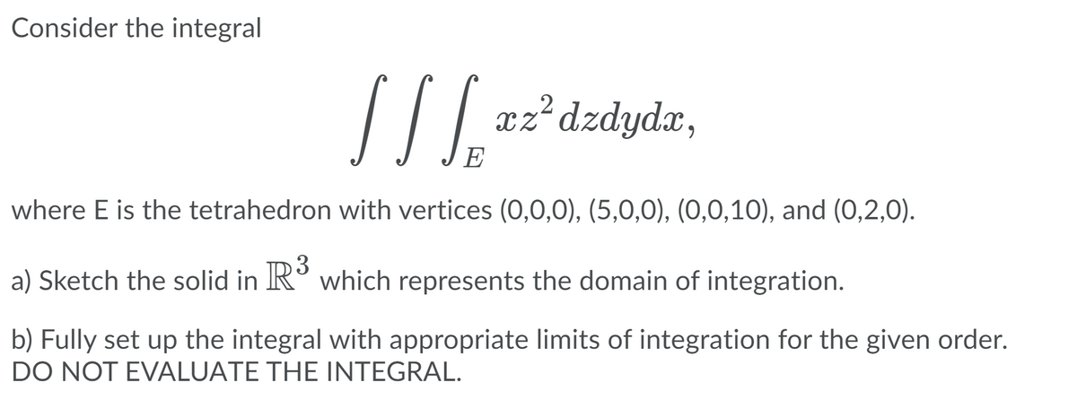 Consider the integral
.2
xz dzdydx,
E
where E is the tetrahedron with vertices (0,0,0), (5,0,0), (0,0,10), and (0,2,0).
a) Sketch the solid in R° which represents the domain of integration.
b) Fully set up the integral with appropriate limits of integration for the given order.
DO NOT EVALUATE THE INTEGRAL.
