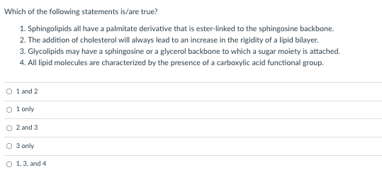 Which of the following statements is/are true?
1. Sphingolipids all have a palmitate derivative that is ester-linked to the sphingosine backbone.
2. The addition of cholesterol will always lead to an increase in the rigidity of a lipid bilayer.
3. Glycolipids may have a sphingosine or a glycerol backbone to which a sugar moiety is attached.
4. All lipid molecules are characterized by the presence of a carboxylic acid functional group.
O 1 and 2
O 1 only
O 2 and 3
O 3 only
O 1,3, and 4
